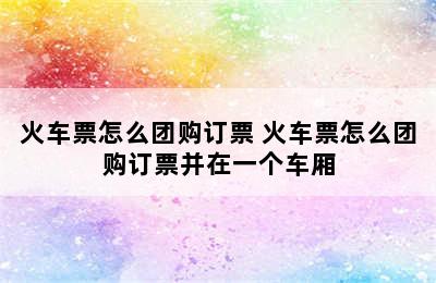 火车票怎么团购订票 火车票怎么团购订票并在一个车厢